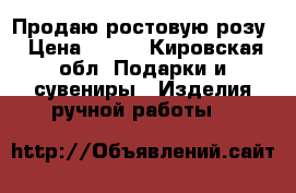 Продаю ростовую розу › Цена ­ 900 - Кировская обл. Подарки и сувениры » Изделия ручной работы   